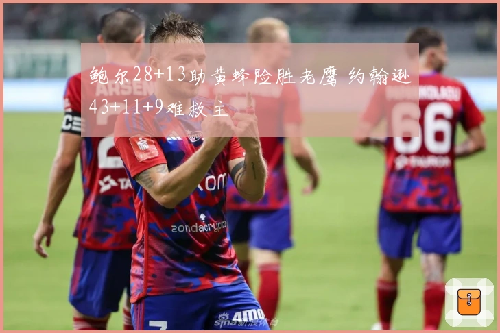 鲍尔28+13助黄蜂险胜老鹰 约翰逊43+11+9难救主