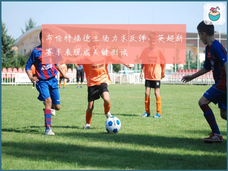 布伦特福德主场力求反弹，英超新赛季表现成关键测试