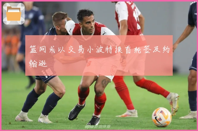 篮网或以交易小波特换首轮签及约翰逊