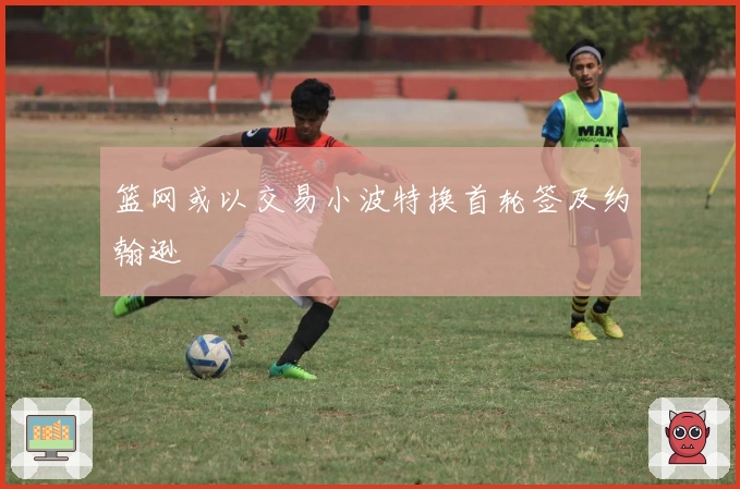 篮网或以交易小波特换首轮签及约翰逊