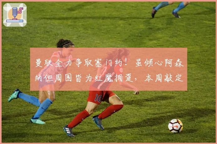 曼联全力争取塞门约！虽倾心阿森纳但周围皆为红魔拥趸，本周敲定未来