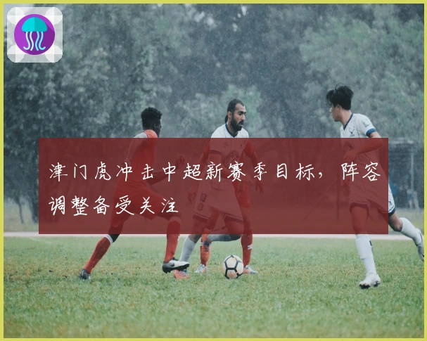 津门虎冲击中超新赛季目标，阵容调整备受关注