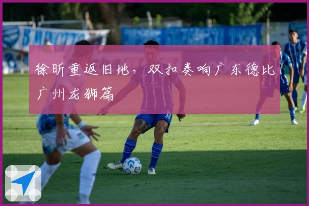 徐昕重返旧地，双扣奏响广东德比广州龙狮篇